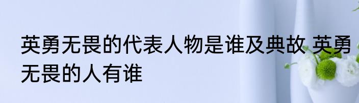 英勇无畏的代表人物是谁及典故 英勇无畏的人有谁