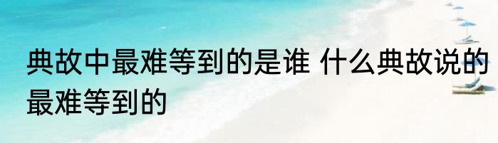 典故中最难等到的是谁 什么典故说的最难等到的