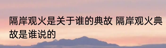 隔岸观火是关于谁的典故 隔岸观火典故是谁说的