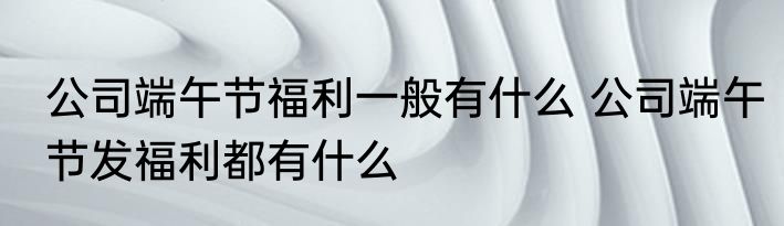 公司端午节福利一般有什么 公司端午节发福利都有什么