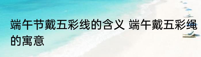 端午节戴五彩线的含义 端午戴五彩绳的寓意