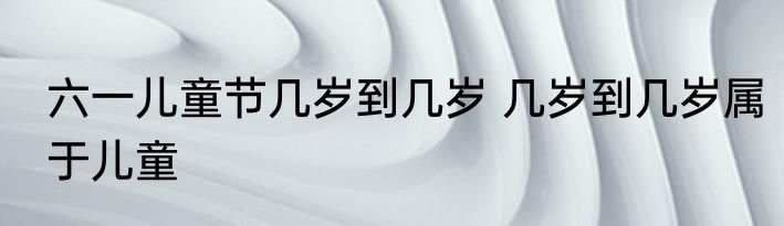 六一儿童节几岁到几岁 几岁到几岁属于儿童