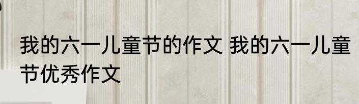 我的六一儿童节的作文 我的六一儿童节优秀作文