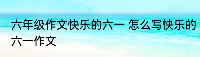 六年级作文快乐的六一 怎么写快乐的六一作文