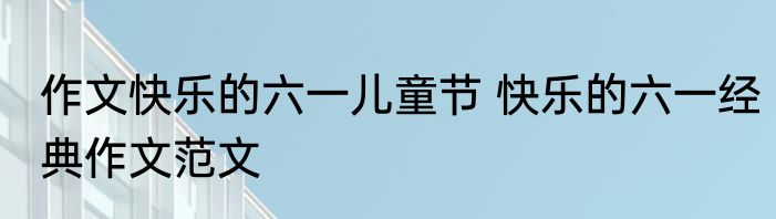 作文快乐的六一儿童节 快乐的六一经典作文范文