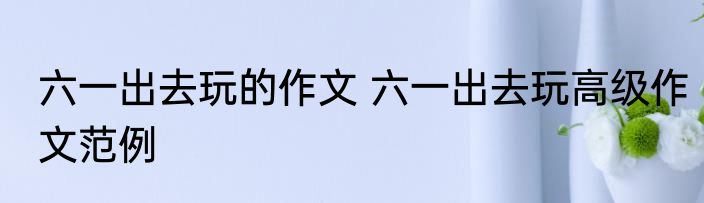 六一出去玩的作文 六一出去玩高级作文范例
