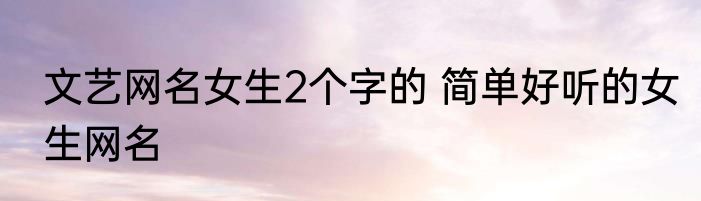 文艺网名女生2个字的 简单好听的女生网名