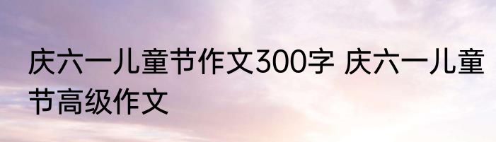 庆六一儿童节作文300字 庆六一儿童节高级作文