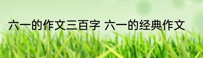 六一的作文三百字 六一的经典作文