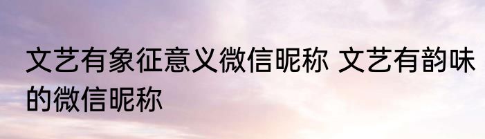 文艺有象征意义微信昵称 文艺有韵味的微信昵称