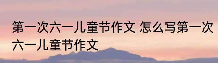第一次六一儿童节作文 怎么写第一次六一儿童节作文