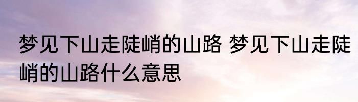 梦见下山走陡峭的山路 梦见下山走陡峭的山路什么意思