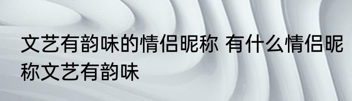 文艺有韵味的情侣昵称 有什么情侣昵称文艺有韵味