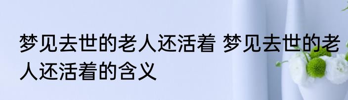 梦见去世的老人还活着 梦见去世的老人还活着的含义
