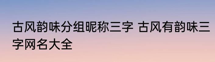 古风韵味分组昵称三字 古风有韵味三字网名大全