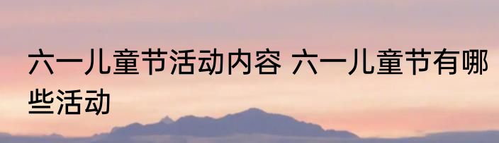 六一儿童节活动内容 六一儿童节有哪些活动