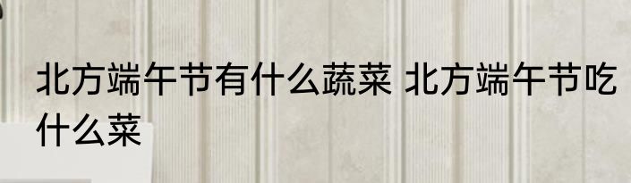 北方端午节有什么蔬菜 北方端午节吃什么菜