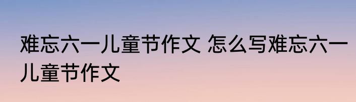 难忘六一儿童节作文 怎么写难忘六一儿童节作文