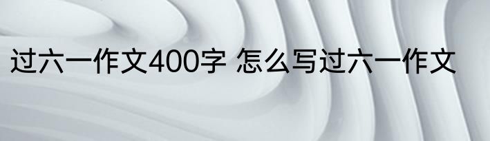 过六一作文400字 怎么写过六一作文