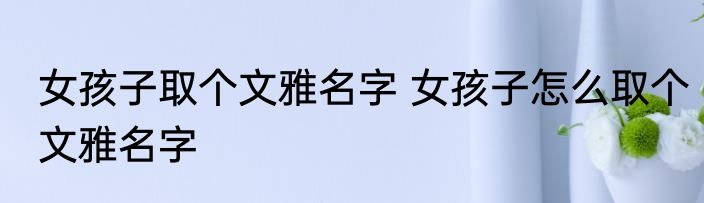 女孩子取个文雅名字 女孩子怎么取个文雅名字
