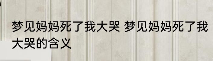 梦见妈妈死了我大哭 梦见妈妈死了我大哭的含义