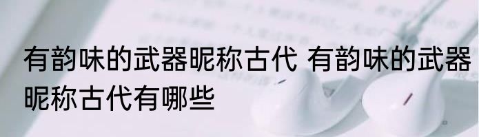 有韵味的武器昵称古代 有韵味的武器昵称古代有哪些