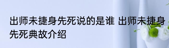 出师未捷身先死说的是谁 出师未捷身先死典故介绍