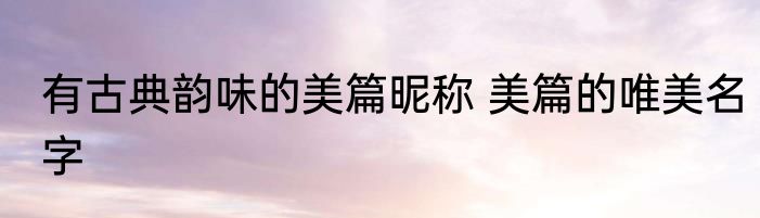 有古典韵味的美篇昵称 美篇的唯美名字