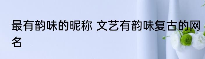 最有韵味的昵称 文艺有韵味复古的网名