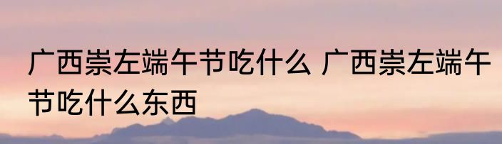 广西崇左端午节吃什么 广西崇左端午节吃什么东西