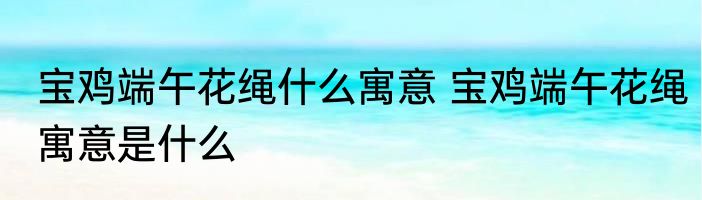 宝鸡端午花绳什么寓意 宝鸡端午花绳寓意是什么