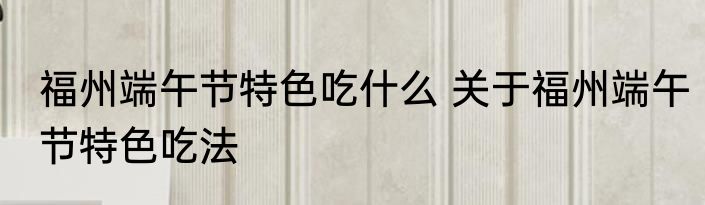 福州端午节特色吃什么 关于福州端午节特色吃法