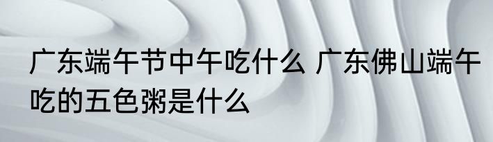 广东端午节中午吃什么 广东佛山端午吃的五色粥是什么