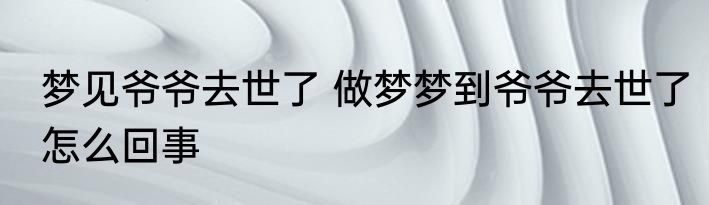 梦见爷爷去世了 做梦梦到爷爷去世了怎么回事