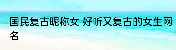 国民复古昵称女 好听又复古的女生网名