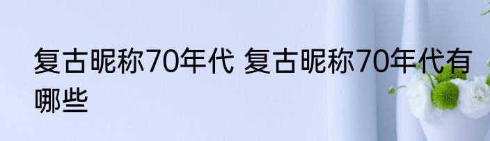 复古昵称70年代 复古昵称70年代有哪些