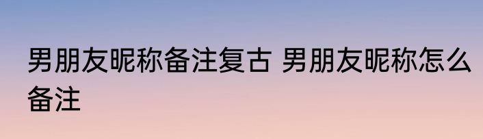 男朋友昵称备注复古 男朋友昵称怎么备注