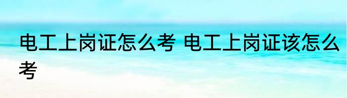 电工上岗证怎么考 电工上岗证该怎么考