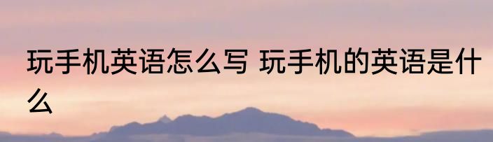 玩手机英语怎么写 玩手机的英语是什么