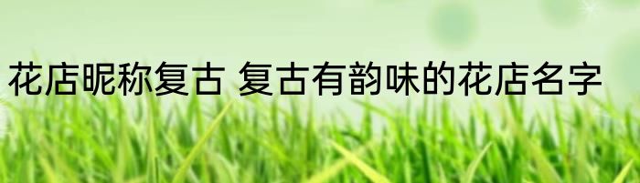 花店昵称复古 复古有韵味的花店名字