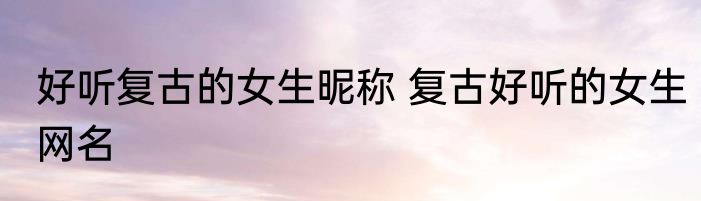 好听复古的女生昵称 复古好听的女生网名