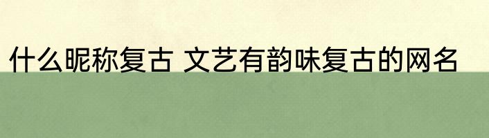 什么昵称复古 文艺有韵味复古的网名