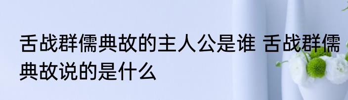 舌战群儒典故的主人公是谁 舌战群儒典故说的是什么