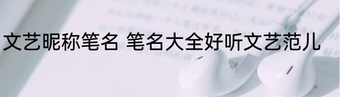 文艺昵称笔名 笔名大全好听文艺范儿