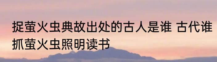捉萤火虫典故出处的古人是谁 古代谁抓萤火虫照明读书