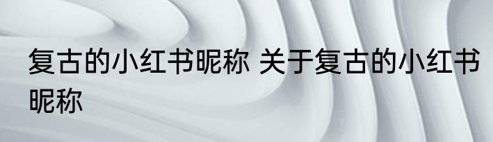 复古的小红书昵称 关于复古的小红书昵称
