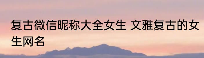 复古微信昵称大全女生 文雅复古的女生网名