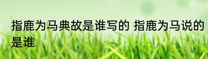 指鹿为马典故是谁写的 指鹿为马说的是谁
