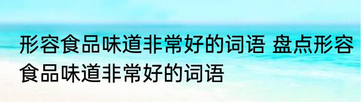 形容食品味道非常好的词语 盘点形容食品味道非常好的词语