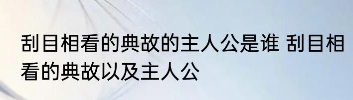 刮目相看的典故的主人公是谁 刮目相看的典故以及主人公